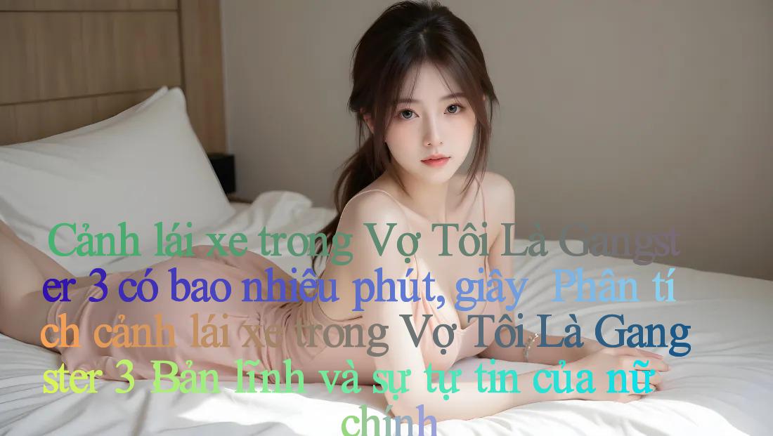 Cảnh lái xe trong Vợ Tôi Là Gangster 3 có bao nhiêu phút, giây ｜ Phân tích cảnh lái xe trong Vợ Tôi Là Gangster 3： Bản lĩnh và sự tự tin của nữ chính