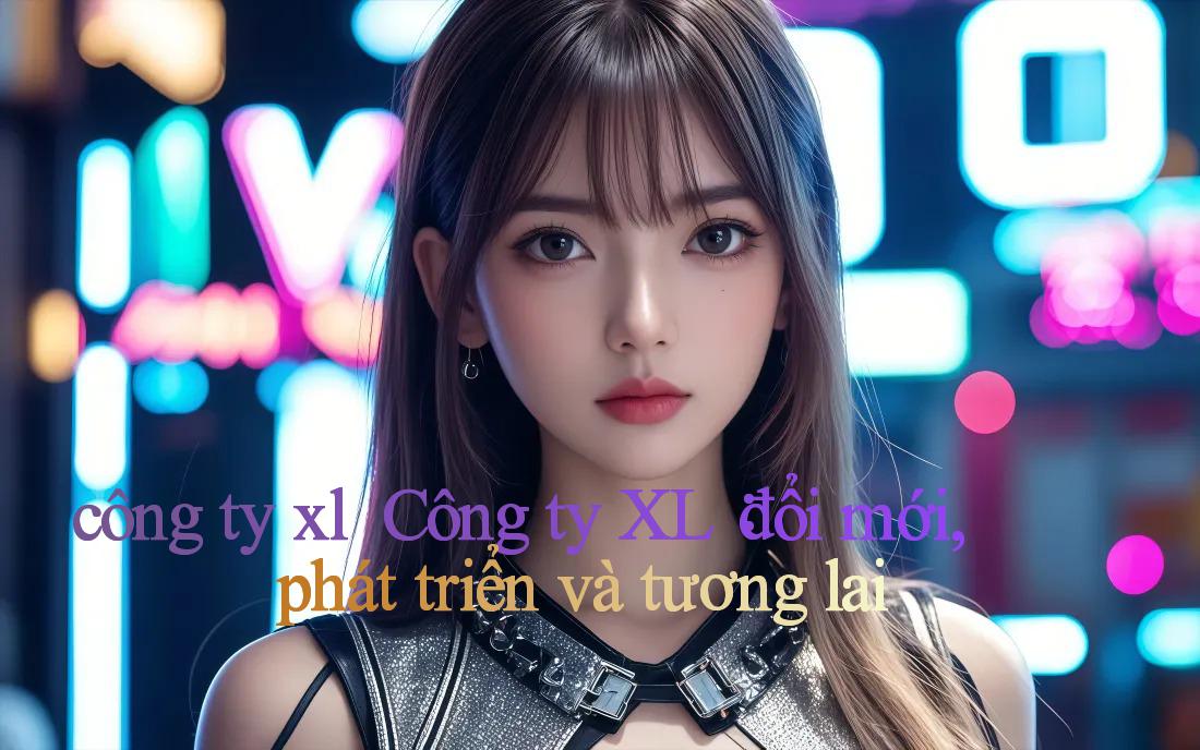 công ty xl ｜ Công ty XL： đổi mới, phát triển và tương lai